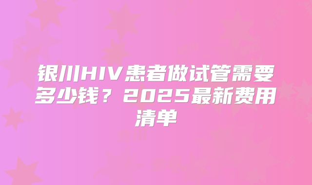 银川HIV患者做试管需要多少钱？2025最新费用清单