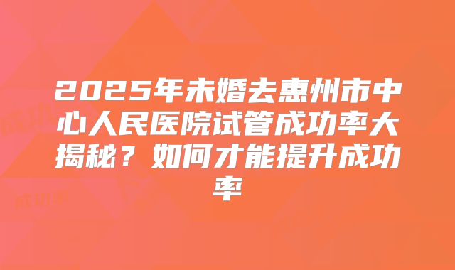 2025年未婚去惠州市中心人民医院试管成功率大揭秘？如何才能提升成功率