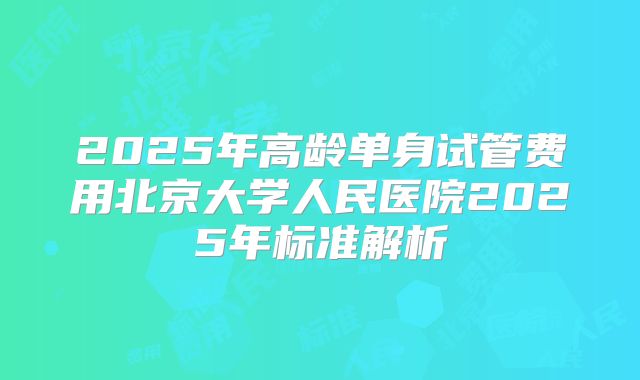 2025年高龄单身试管费用北京大学人民医院2025年标准解析