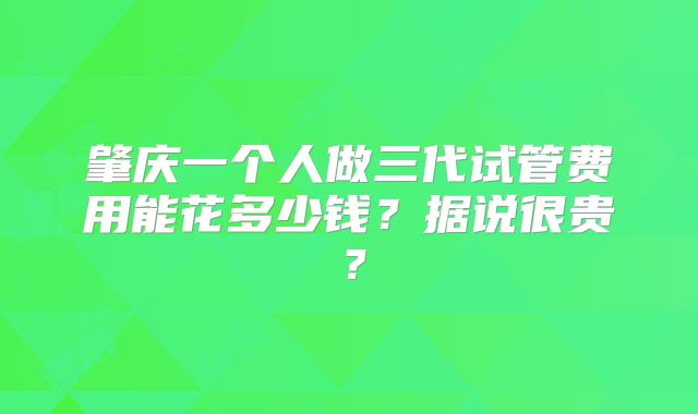 肇庆一个人做三代试管费用能花多少钱？据说很贵？