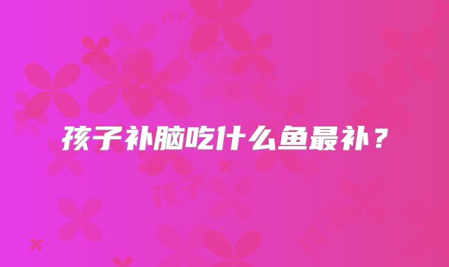孩子补脑吃什么鱼最补?
