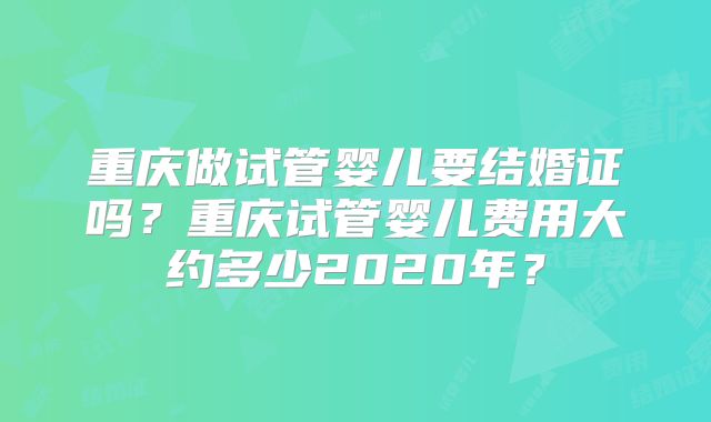 重庆做试管婴儿要结婚证吗？重庆试管婴儿费用大约多少2020年？
