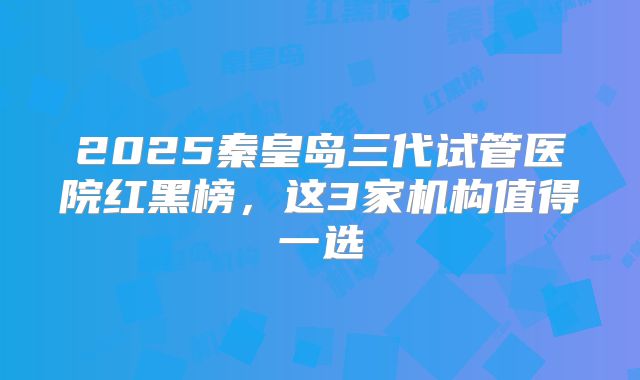 2025秦皇岛三代试管医院红黑榜,这3家机构值得一选