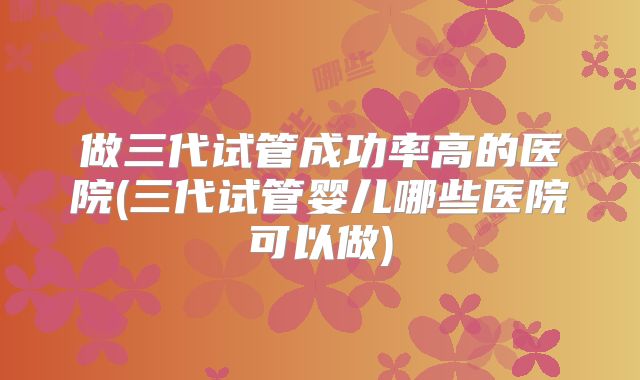 做三代试管成功率高的医院(三代试管婴儿哪些医院可以做)