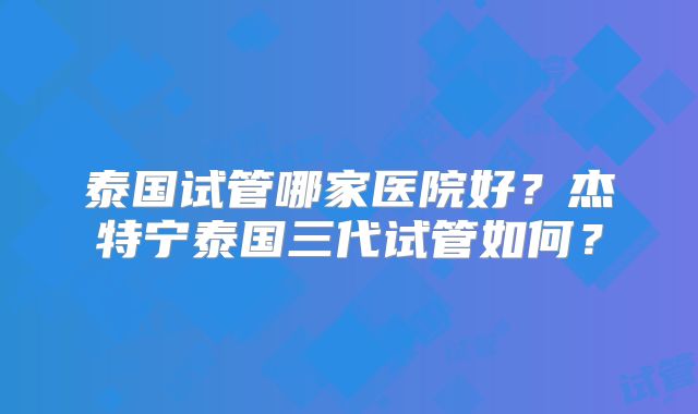 泰国试管哪家医院好？杰特宁泰国三代试管如何？
