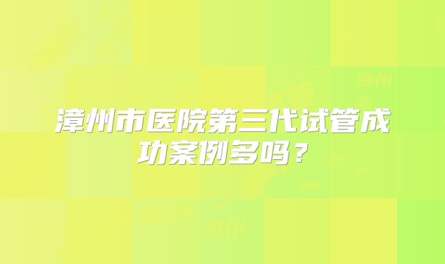 漳州市医院第三代试管成功案例多吗？