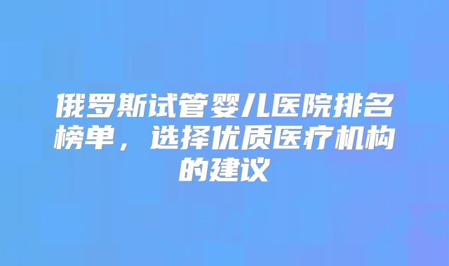 俄罗斯试管婴儿医院排名榜单,选择优质医疗机构的建议