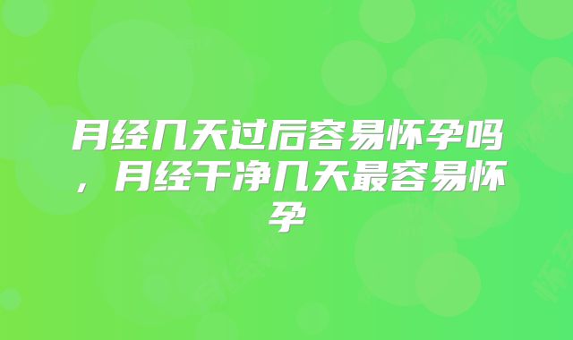 月经几天过后容易怀孕吗,月经干净几天最容易怀孕