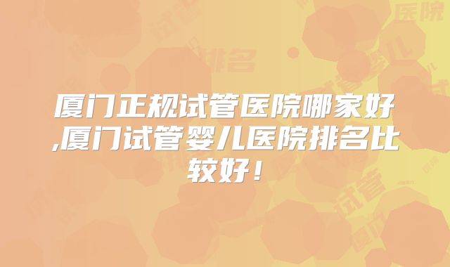 厦门正规试管医院哪家好,厦门试管婴儿医院排名比较好！