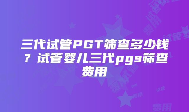 三代试管PGT筛查多少钱？试管婴儿三代pgs筛查费用
