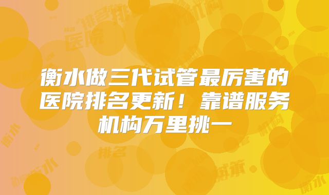 衡水做三代试管最厉害的医院排名更新!靠谱服务机构万里挑一
