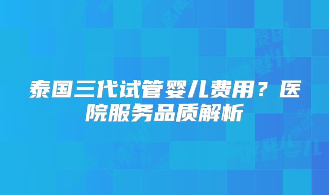 泰国三代试管婴儿费用?医院服务品质解析