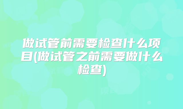 做试管前需要检查什么项目(做试管之前需要做什么检查)