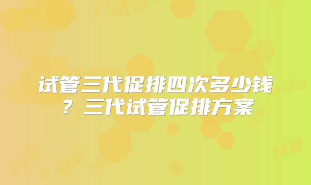 试管三代促排四次多少钱？三代试管促排方案