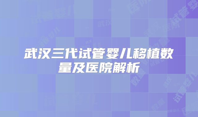 武汉三代试管婴儿移植数量及医院解析