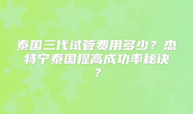 泰国三代试管费用多少?杰特宁泰国提高成功率秘诀?