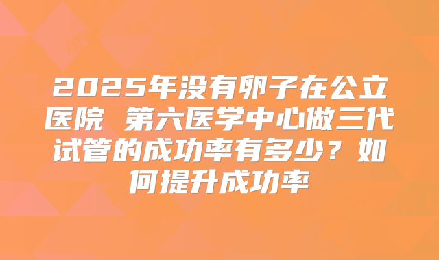 2025年没有卵子在公立医院 第六医学中心做三代试管的成功率有多少？如何提升成功率