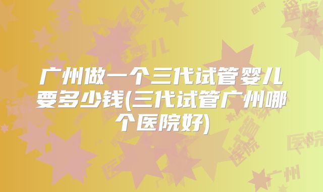 广州做一个三代试管婴儿要多少钱(三代试管广州哪个医院好)