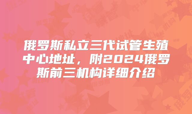 俄罗斯私立三代试管生殖中心地址，附2024俄罗斯前三机构详细介绍