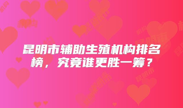 昆明市辅助生殖机构排名榜，究竟谁更胜一筹？