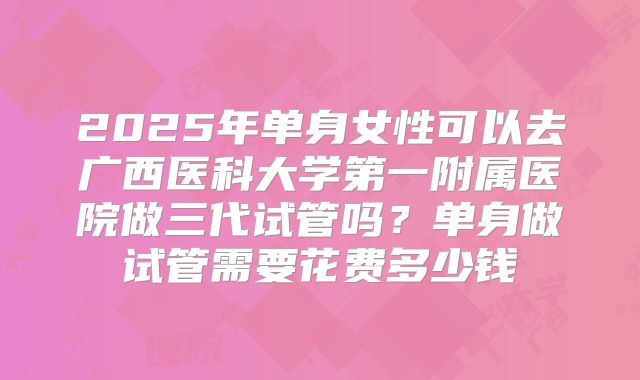 2025年单身女性可以去广西医科大学第一附属医院做三代试管吗？单身做试管需要花费多少钱