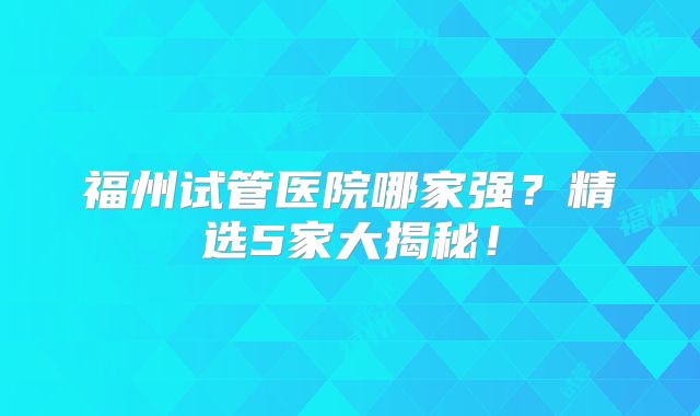福州试管医院哪家强？精选5家大揭秘！