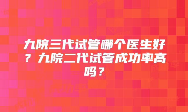 九院三代试管哪个医生好?九院二代试管成功率高吗?