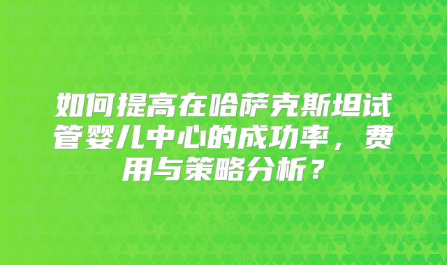如何提高在哈萨克斯坦试管婴儿中心的成功率,费用与策略分析?