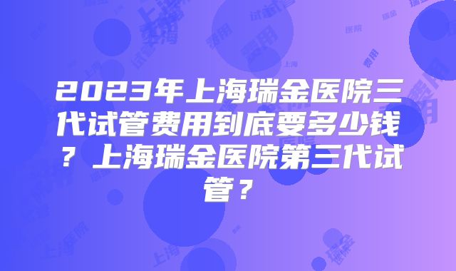 2023年上海瑞金医院三代试管费用到底要多少钱？上海瑞金医院第三代试管？