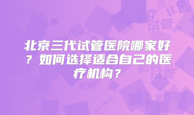 北京三代试管医院哪家好？如何选择适合自己的医疗机构？