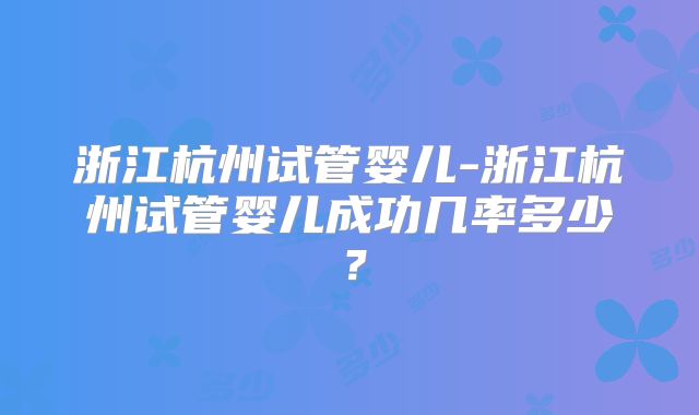 浙江杭州试管婴儿-浙江杭州试管婴儿成功几率多少?