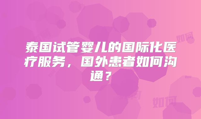 泰国试管婴儿的国际化医疗服务,国外患者如何沟通?