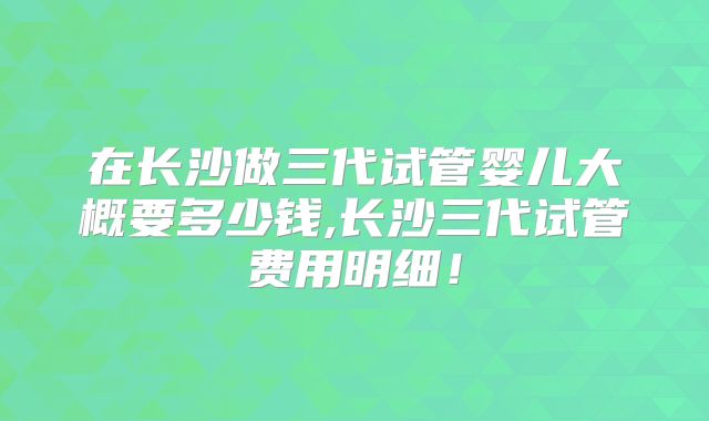 在长沙做三代试管婴儿大概要多少钱,长沙三代试管费用明细！