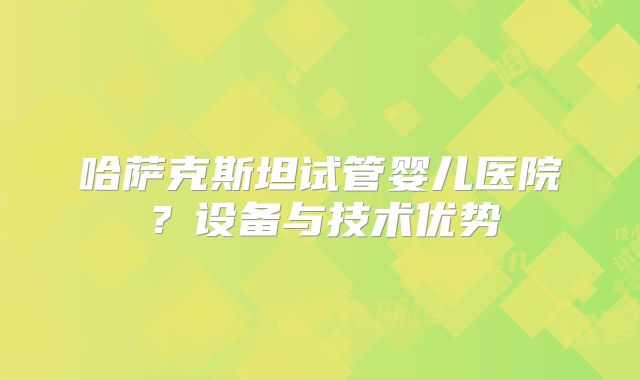 哈萨克斯坦试管婴儿医院？设备与技术优势