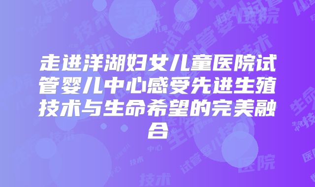 走进洋湖妇女儿童医院试管婴儿中心感受先进生殖技术与生命希望的完美融合