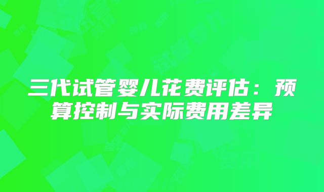 三代试管婴儿花费评估：预算控制与实际费用差异