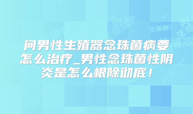 问男性生殖器念珠菌病要怎么治疗_男性念珠菌性阴炎是怎么根除彻底！