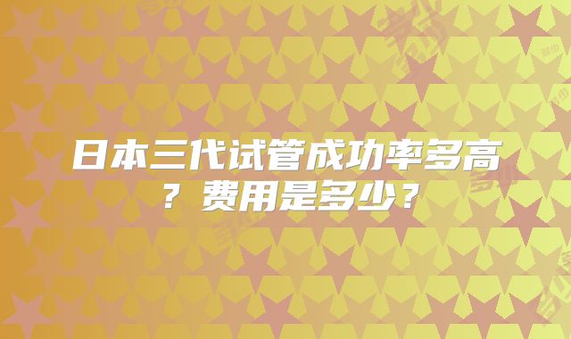 日本三代试管成功率多高?费用是多少?
