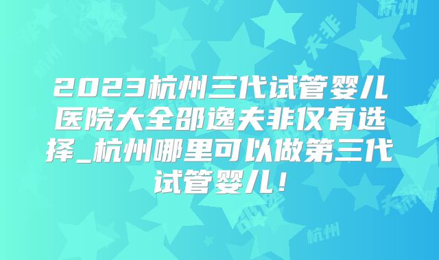 2023杭州三代试管婴儿医院大全邵逸夫非仅有选择_杭州哪里可以做第三代试管婴儿!