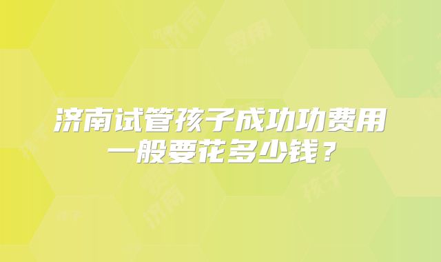 济南试管孩子成功功费用一般要花多少钱?