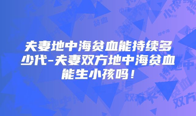 夫妻地中海贫血能持续多少代-夫妻双方地中海贫血能生小孩吗！