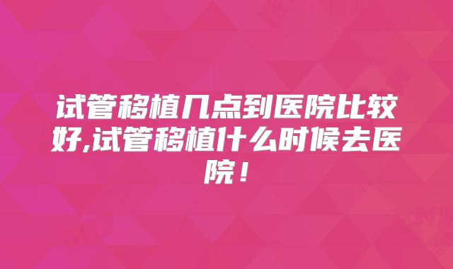 试管移植几点到医院比较好,试管移植什么时候去医院！