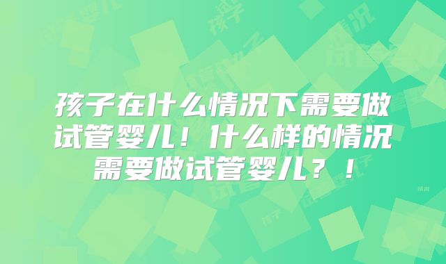 孩子在什么情况下需要做试管婴儿!什么样的情况需要做试管婴儿?!