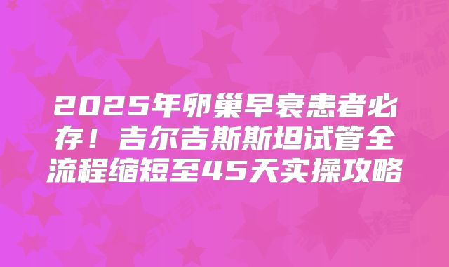2025年卵巢早衰患者必存！吉尔吉斯斯坦试管全流程缩短至45天实操攻略