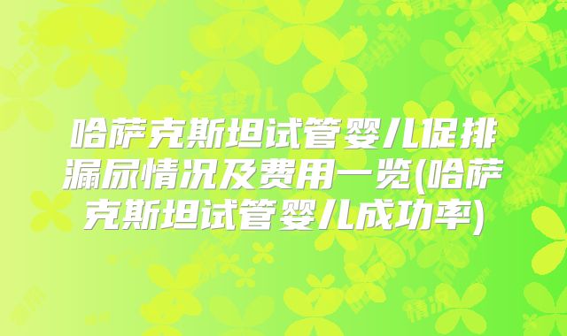 哈萨克斯坦试管婴儿促排漏尿情况及费用一览(哈萨克斯坦试管婴儿成功率)