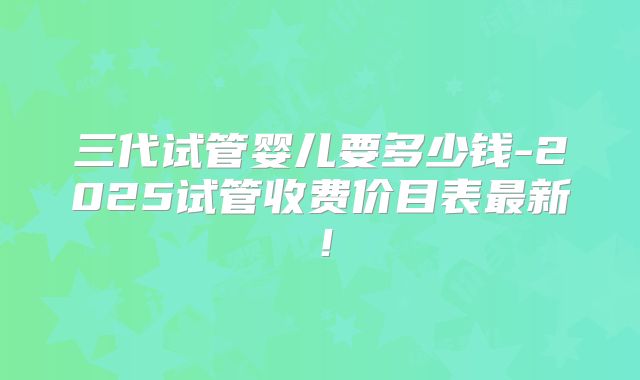 三代试管婴儿要多少钱-2025试管收费价目表最新！