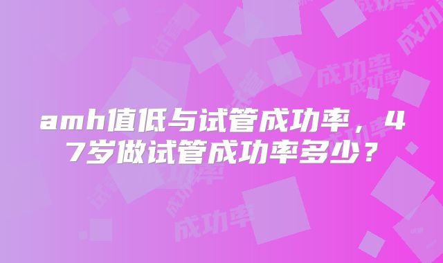 amh值低与试管成功率,47岁做试管成功率多少?