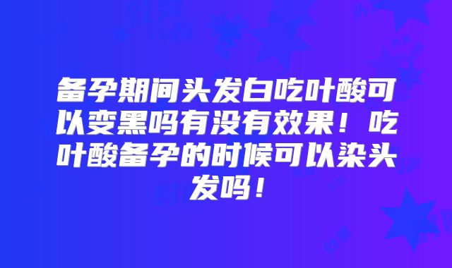 备孕期间头发白吃叶酸可以变黑吗有没有效果！吃叶酸备孕的时候可以染头发吗！