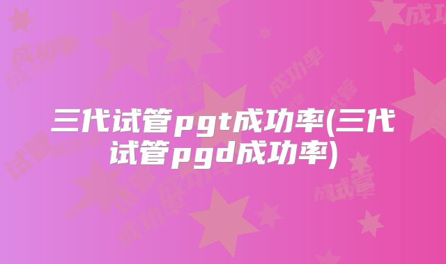 三代试管pgt成功率(三代试管pgd成功率)