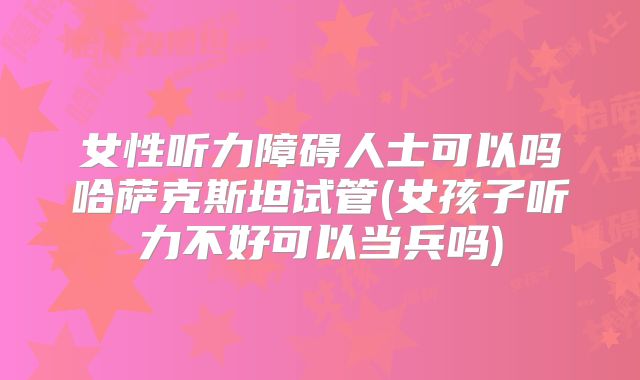 女性听力障碍人士可以吗哈萨克斯坦试管(女孩子听力不好可以当兵吗)